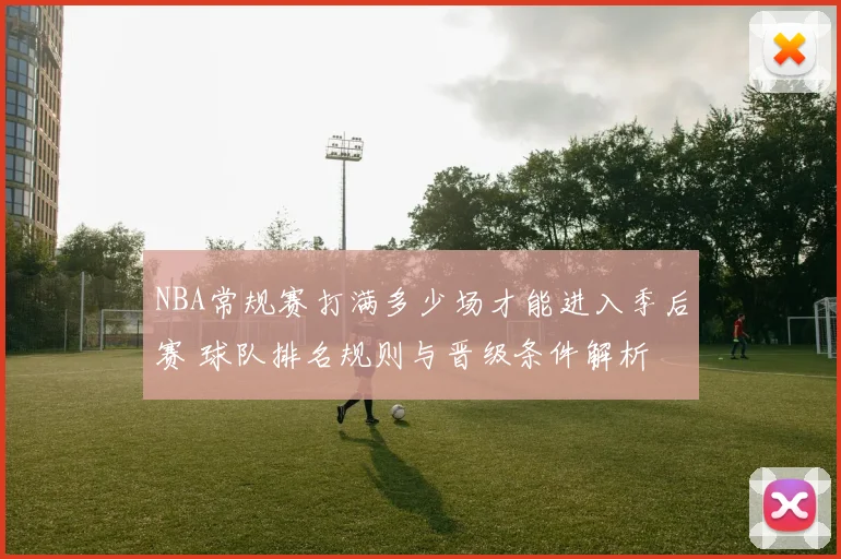 NBA常规赛打满多少场才能进入季后赛 球队排名规则与晋级条件解析