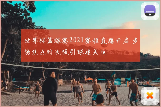 世界杯篮球赛2021赛程直播开启 多场焦点对决吸引球迷关注