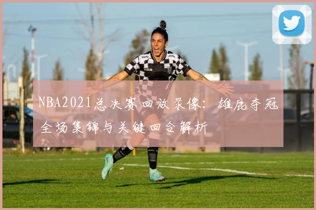 NBA2021总决赛回放录像：雄鹿夺冠全场集锦与关键回合解析