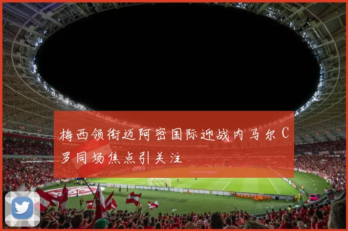 梅西领衔迈阿密国际迎战内马尔 C罗同场焦点引关注