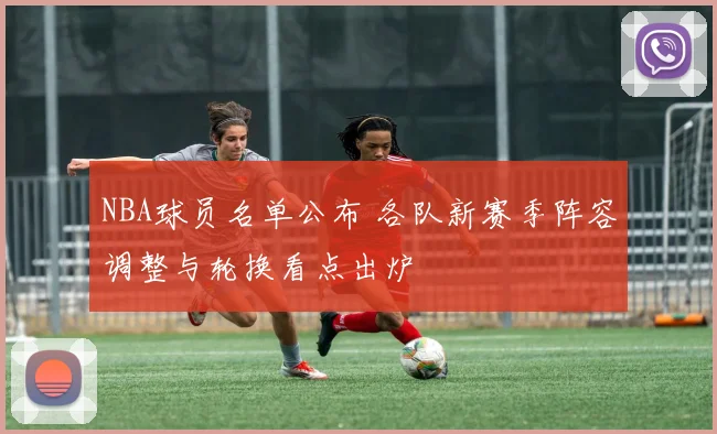 NBA球员名单公布 各队新赛季阵容调整与轮换看点出炉
