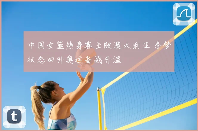 中国女篮热身赛击败澳大利亚 李梦状态回升奥运备战升温