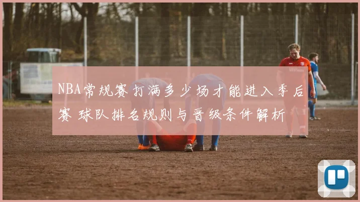 NBA常规赛打满多少场才能进入季后赛 球队排名规则与晋级条件解析