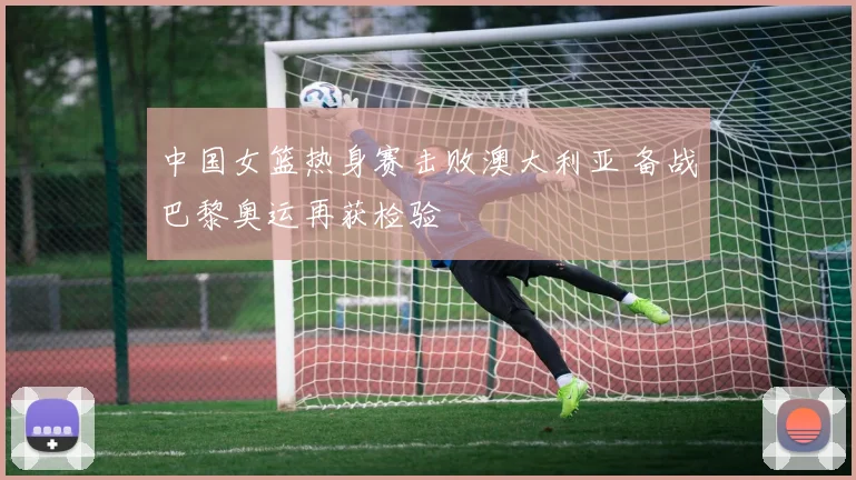 中国女篮热身赛击败澳大利亚 备战巴黎奥运再获检验