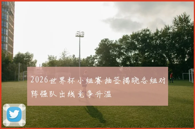 2026世界杯小组赛抽签揭晓各组对阵强队出线竞争升温