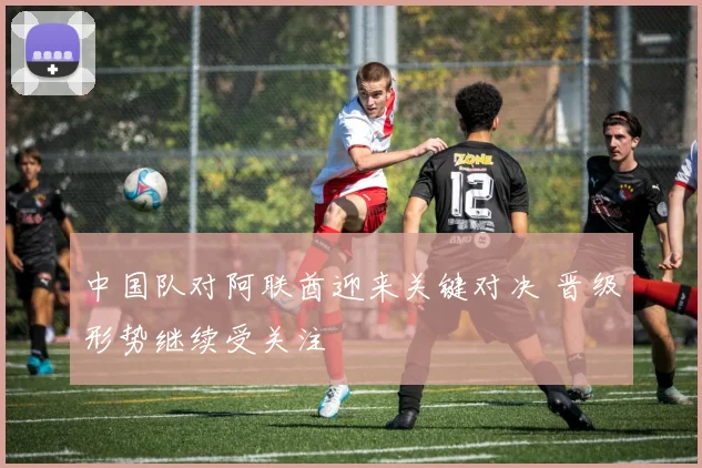 中国队对阿联酋迎来关键对决 晋级形势继续受关注