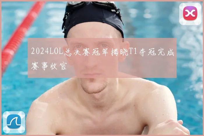 2024LOL总决赛冠军揭晓T1夺冠完成赛事收官