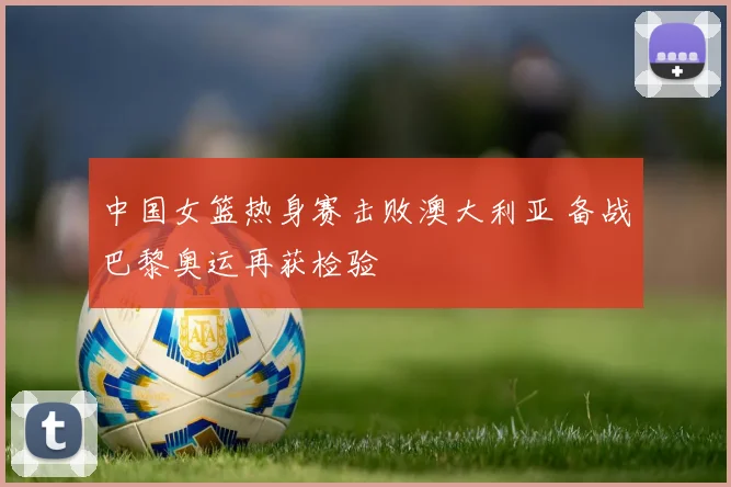中国女篮热身赛击败澳大利亚 备战巴黎奥运再获检验