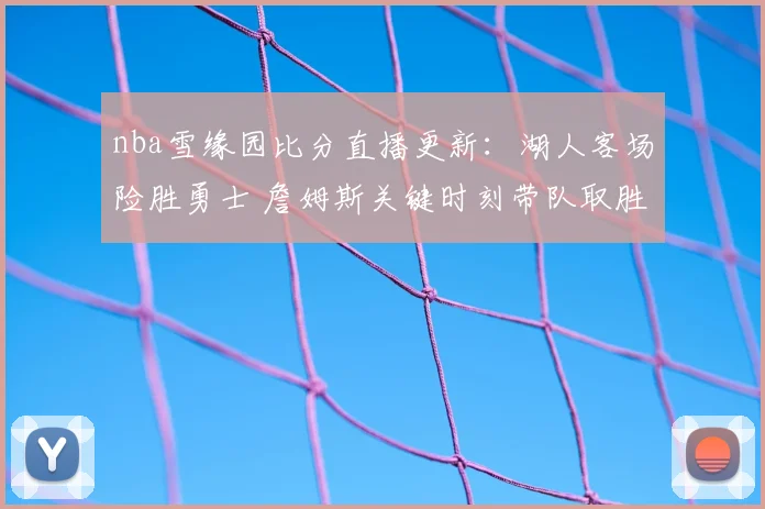 nba雪缘园比分直播更新：湖人客场险胜勇士 詹姆斯关键时刻带队取胜
