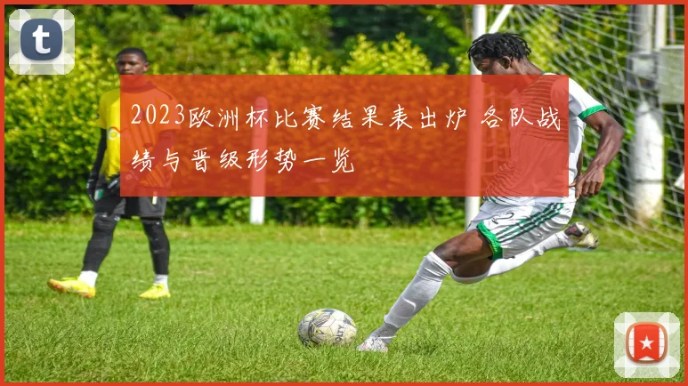 2023欧洲杯比赛结果表出炉 各队战绩与晋级形势一览