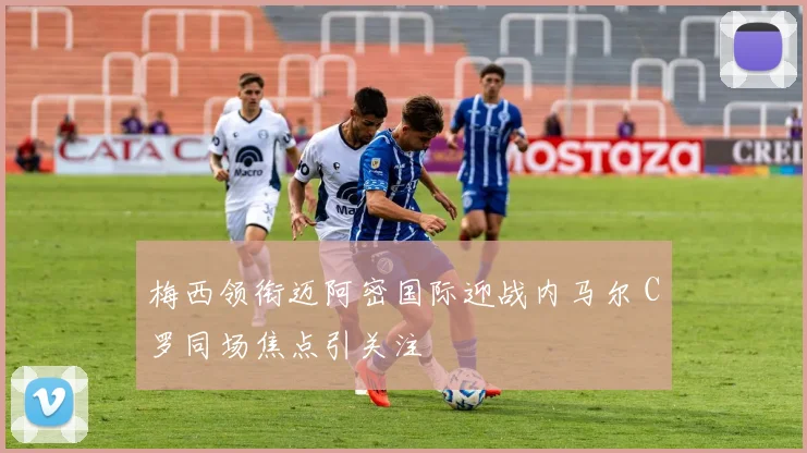 梅西领衔迈阿密国际迎战内马尔 C罗同场焦点引关注