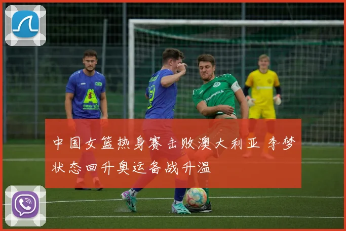中国女篮热身赛击败澳大利亚 李梦状态回升奥运备战升温