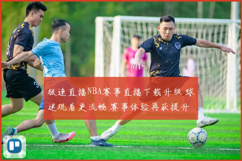 极速直播NBA赛事直播下载升级 球迷观看更流畅 赛事体验再获提升