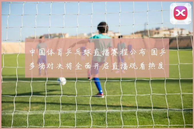 中国体育乒乓球直播赛程公布 国乒多场对决将全面开启直播观看热度提升