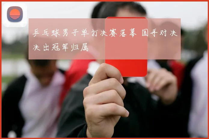 乒乓球男子单打决赛落幕 国手对决决出冠军归属