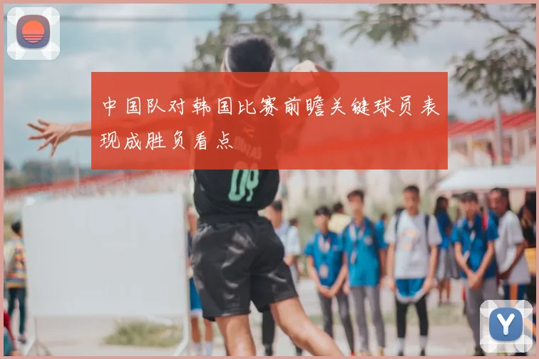 中国队对韩国比赛前瞻关键球员表现成胜负看点