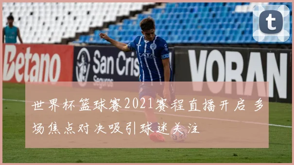 世界杯篮球赛2021赛程直播开启 多场焦点对决吸引球迷关注