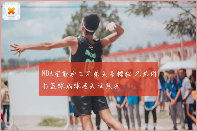 NBA霍勒迪三兄弟关系揭秘 兄弟同打篮球成球迷关注焦点