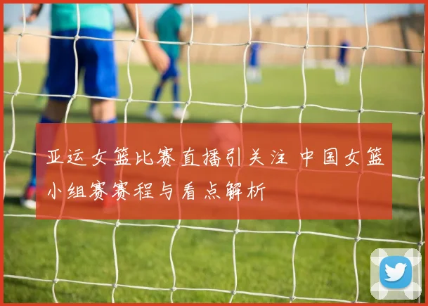 亚运女篮比赛直播引关注 中国女篮小组赛赛程与看点解析