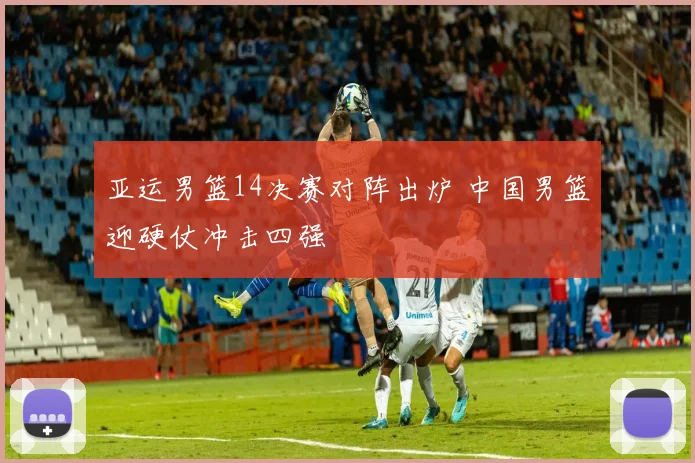 亚运男篮14决赛对阵出炉 中国男篮迎硬仗冲击四强