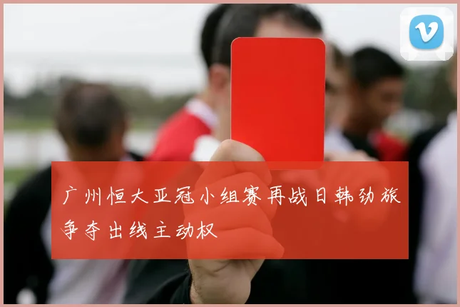 广州恒大亚冠小组赛再战日韩劲旅争夺出线主动权