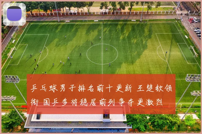 乒乓球男子排名前十更新 王楚钦领衔 国乒多将稳居前列争夺更激烈
